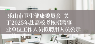  乐山市卫生健康委员会  关于2025年赴高校考核招聘事业单位工作人员拟聘用人员公示（第一批）
