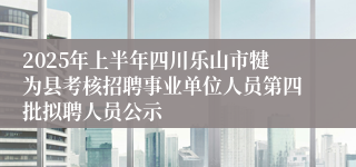 2025年上半年四川乐山市犍为县考核招聘事业单位人员第四批拟聘人员公示