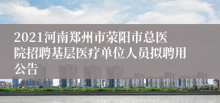 2021河南郑州市荥阳市总医院招聘基层医疗单位人员拟聘用公告
