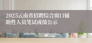 2025云南省招聘综合窗口辅助性人员笔试成绩公示