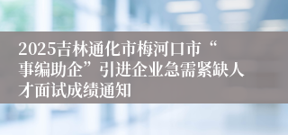 2025吉林通化市梅河口市“事编助企”引进企业急需紧缺人才面试成绩通知
