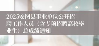 2025安图县事业单位公开招聘工作人员（含专项招聘高校毕业生）总成绩通知