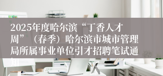 2025年度哈尔滨“丁香人才周”（春季）哈尔滨市城市管理局所属事业单位引才招聘笔试通知