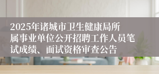 2025年诸城市卫生健康局所属事业单位公开招聘工作人员笔试成绩、面试资格审查公告