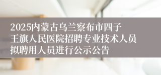2025内蒙古乌兰察布市四子王旗人民医院招聘专业技术人员拟聘用人员进行公示公告