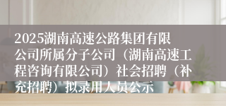 2025湖南高速公路集团有限公司所属分子公司（湖南高速工程咨询有限公司）社会招聘（补充招聘）拟录用人员公示