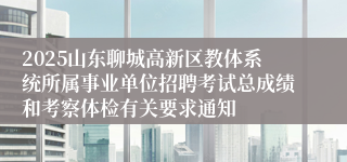 2025山东聊城高新区教体系统所属事业单位招聘考试总成绩和考察体检有关要求通知