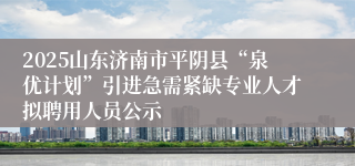 2025山东济南市平阴县“泉优计划”引进急需紧缺专业人才拟聘用人员公示