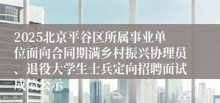 2025北京平谷区所属事业单位面向合同期满乡村振兴协理员、退役大学生士兵定向招聘面试成绩公示