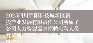 2025四川绵阳科技城新区新投产业发展有限责任公司所属子公司人力资源需求招聘应聘人员复试成绩公告（2025年第一批次）