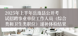 2025年上半年岳池县公开考试招聘事业单位工作人员（综合类和卫生类职位）递补体检结果及考察事宜的公告
