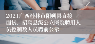 2021广西桂林市阳朔县直接面试、招聘县级公立医院聘用人员控制数人员聘前公示