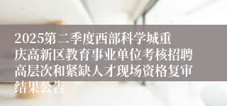 2025第二季度西部科学城重庆高新区教育事业单位考核招聘高层次和紧缺人才现场资格复审结果公告
