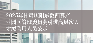 2025年甘肃庆阳东数西算产业园区管理委员会引进高层次人才拟聘用人员公示