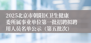 2025北京市朝阳区卫生健康委所属事业单位第一批招聘拟聘用人员名单公示（第五批次）