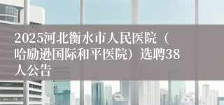 2025河北衡水市人民医院（哈励逊国际和平医院）选聘38人公告