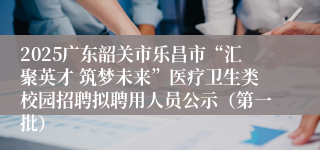 2025广东韶关市乐昌市“汇聚英才 筑梦未来”医疗卫生类校园招聘拟聘用人员公示（第一批）