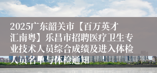 2025广东韶关市【百万英才汇南粤】乐昌市招聘医疗卫生专业技术人员综合成绩及进入体检人员名单与体检通知