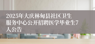 2025年大庆林甸县社区卫生服务中心公开招聘医学毕业生7人公告