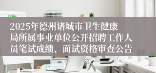 2025年德州诸城市卫生健康局所属事业单位公开招聘工作人员笔试成绩、面试资格审查公告