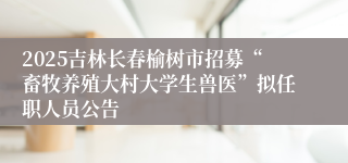 2025吉林长春榆树市招募“畜牧养殖大村大学生兽医”拟任职人员公告