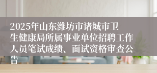 2025年山东潍坊市诸城市卫生健康局所属事业单位招聘工作人员笔试成绩、面试资格审查公告