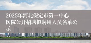 2025年河北保定市第一中心医院公开招聘拟聘用人员名单公示