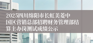 2025四川绵阳市长虹美菱中国区营销总部招聘财务管理部结算主办岗测试成绩公示