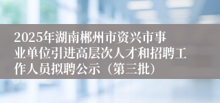 2025年湖南郴州市资兴市事业单位引进高层次人才和招聘工作人员拟聘公示（第三批）