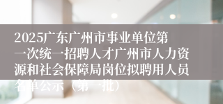 2025广东广州市事业单位第一次统一招聘人才广州市人力资源和社会保障局岗位拟聘用人员名单公示（第一批）