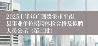 2025上半年广西贵港市平南县事业单位招聘体检合格及拟聘人员公示（第二批）