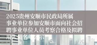 2025贵州安顺市民政局所属事业单位参加安顺市面向社会招聘事业单位人员考察合格及拟聘用人员名单公示