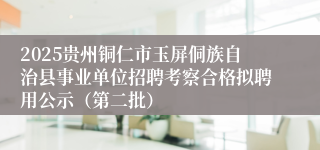 2025贵州铜仁市玉屏侗族自治县事业单位招聘考察合格拟聘用公示（第二批）