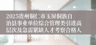 2025贵州铜仁市玉屏侗族自治县事业单位综合管理类引进高层次及急需紧缺人才考察合格人员拟聘用公示（第二批）