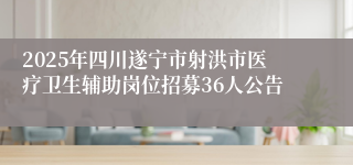 2025年四川遂宁市射洪市医疗卫生辅助岗位招募36人公告