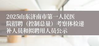 2025山东济南市第一人民医院招聘（控制总量）考察体检递补人员和拟聘用人员公示