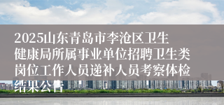 2025山东青岛市李沧区卫生健康局所属事业单位招聘卫生类岗位工作人员递补人员考察体检结果公告