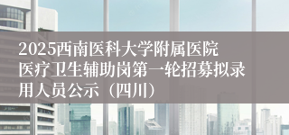 2025西南医科大学附属医院医疗卫生辅助岗第一轮招募拟录用人员公示（四川）