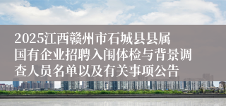 2025江西赣州市石城县县属国有企业招聘入闱体检与背景调查人员名单以及有关事项公告