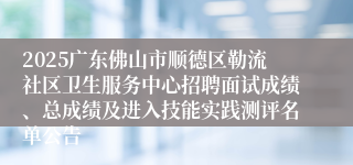 2025广东佛山市顺德区勒流社区卫生服务中心招聘面试成绩、总成绩及进入技能实践测评名单公告