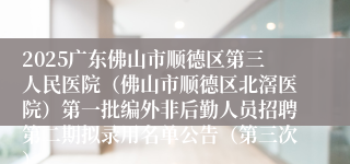 2025广东佛山市顺德区第三人民医院（佛山市顺德区北滘医院）第一批编外非后勤人员招聘第二期拟录用名单公告（第三次）
