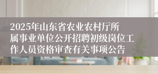 2025年山东省农业农村厅所属事业单位公开招聘初级岗位工作人员资格审查有关事项公告