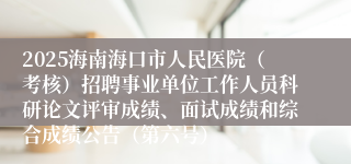2025海南海口市人民医院（考核）招聘事业单位工作人员科研论文评审成绩、面试成绩和综合成绩公告（第六号）