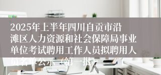 2025年上半年四川自贡市沿滩区人力资源和社会保障局事业单位考试聘用工作人员拟聘用人员名单公示（第一批）