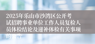 2025年乐山市沙湾区公开考试招聘事业单位工作人员复检人员体检结论及递补体检有关事项的公告