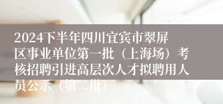 2024下半年四川宜宾市翠屏区事业单位第一批（上海场）考核招聘引进高层次人才拟聘用人员公示（第二批）