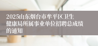 2025山东烟台市牟平区卫生健康局所属事业单位招聘总成绩的通知