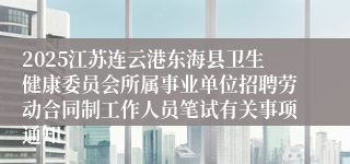 2025江苏连云港东海县卫生健康委员会所属事业单位招聘劳动合同制工作人员笔试有关事项通知