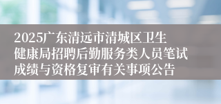2025广东清远市清城区卫生健康局招聘后勤服务类人员笔试成绩与资格复审有关事项公告
