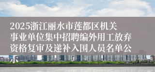 2025浙江丽水市莲都区机关事业单位集中招聘编外用工放弃资格复审及递补入围人员名单公示